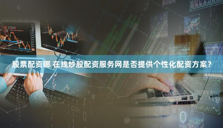 股票配资哪 在线炒股配资服务网是否提供个性化配资方案？