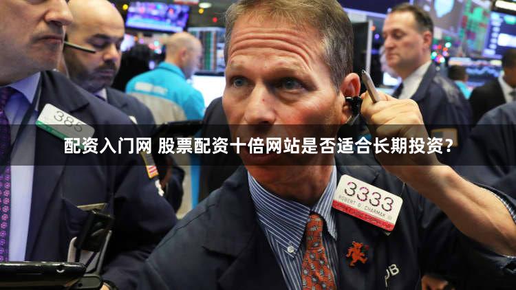 配资入门网 股票配资十倍网站是否适合长期投资？
