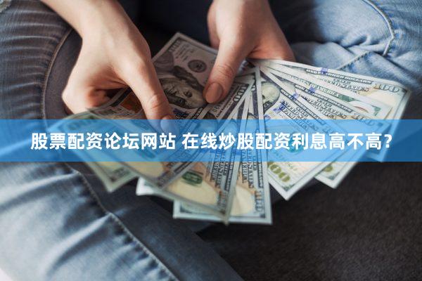 股票配资论坛网站 在线炒股配资利息高不高？