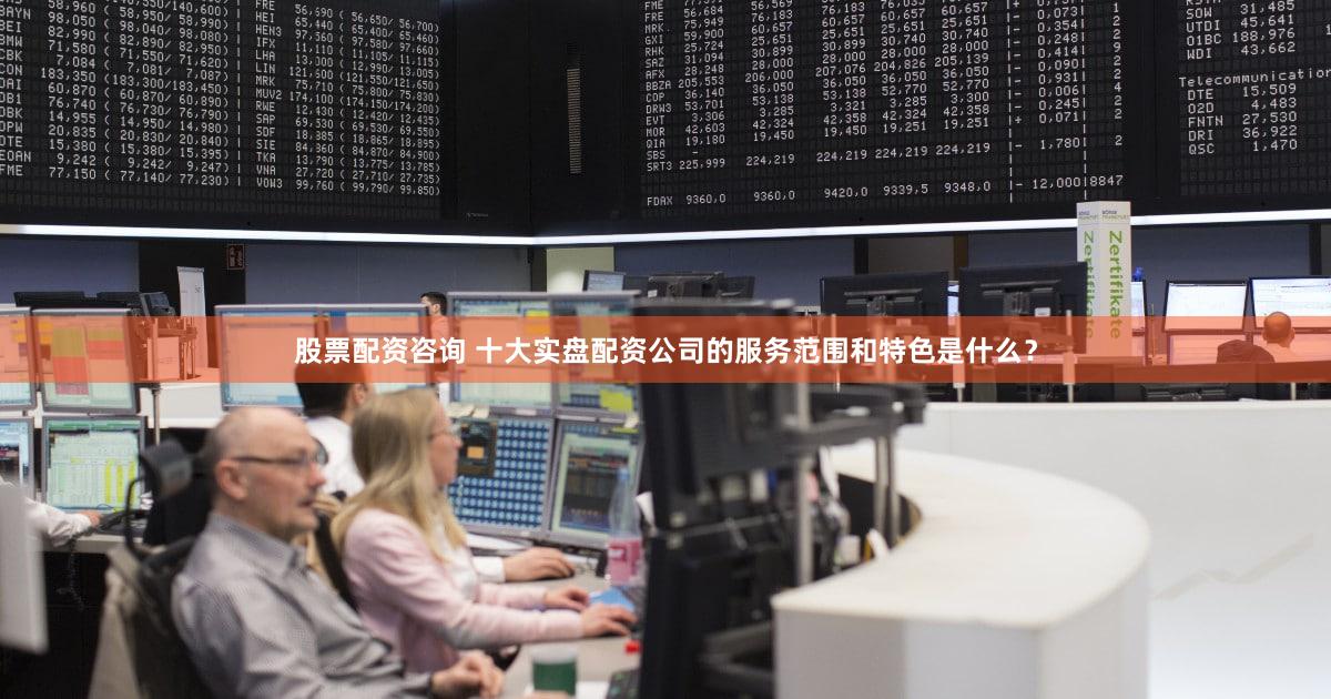 股票配资咨询 十大实盘配资公司的服务范围和特色是什么？