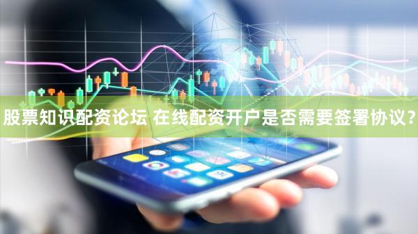 股票知识配资论坛 在线配资开户是否需要签署协议？