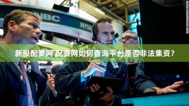 新股配资网 配资网如何查询平台是否非法集资？