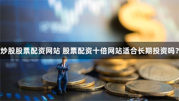 炒股股票配资网站 股票配资十倍网站适合长期投资吗？