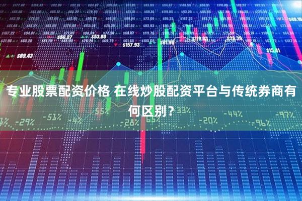 专业股票配资价格 在线炒股配资平台与传统券商有何区别？