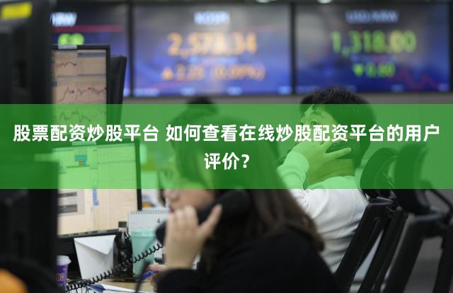 股票配资炒股平台 如何查看在线炒股配资平台的用户评价？