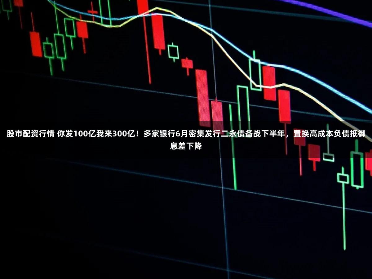 股市配资行情 你发100亿我来300亿！多家银行6月密集发行二永债备战下半年，置换高成本负债抵御息差下降