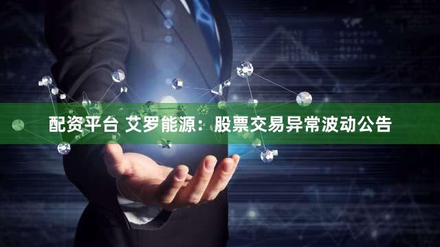 配资平台 艾罗能源：股票交易异常波动公告