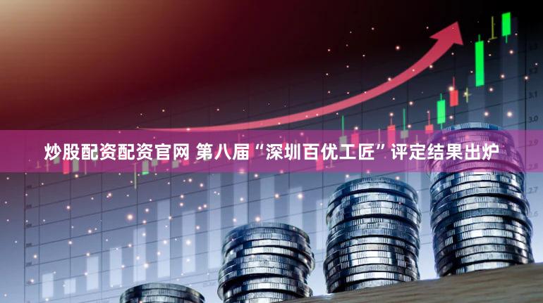 炒股配资配资官网 第八届“深圳百优工匠”评定结果出炉