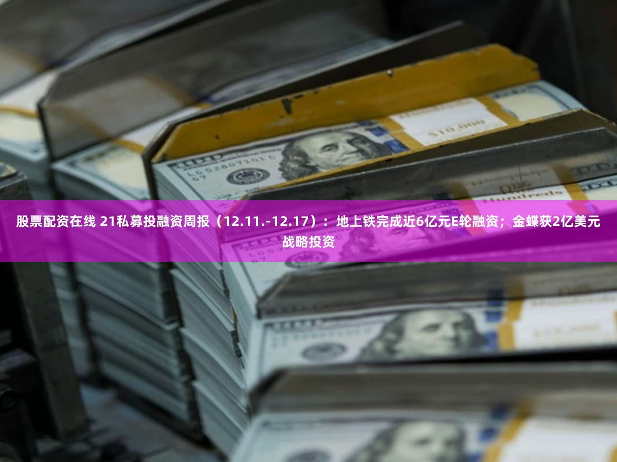 股票配资在线 21私募投融资周报（12.11.-12.17）：地上铁完成近6亿元E轮融资；金蝶获2亿美元战略投资