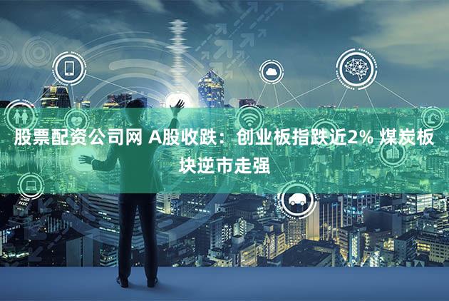 股票配资公司网 A股收跌：创业板指跌近2% 煤炭板块逆市走强