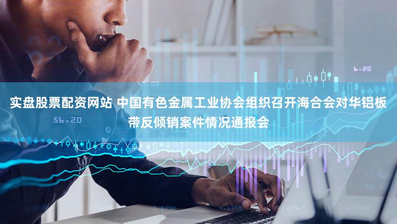 实盘股票配资网站 中国有色金属工业协会组织召开海合会对华铝板带反倾销案件情况通报会