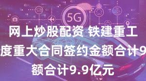 网上炒股配资 铁建重工：一季度重大合同签约金额合计9.9亿元