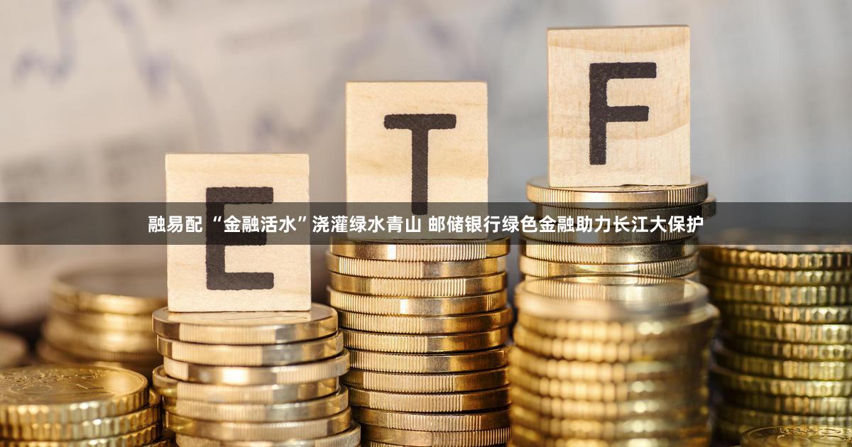 融易配 “金融活水”浇灌绿水青山 邮储银行绿色金融助力长江大保护