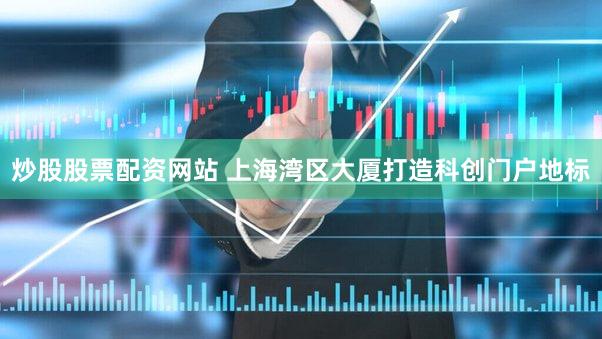 炒股股票配资网站 上海湾区大厦打造科创门户地标