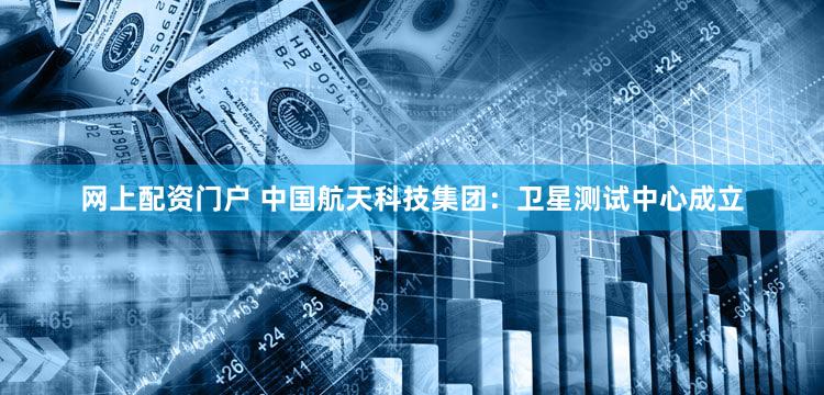 网上配资门户 中国航天科技集团：卫星测试中心成立