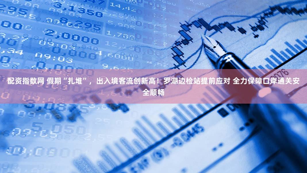 配资指数网 假期“扎堆”，出入境客流创新高！罗湖边检站提前应对 全力保障口岸通关安全顺畅