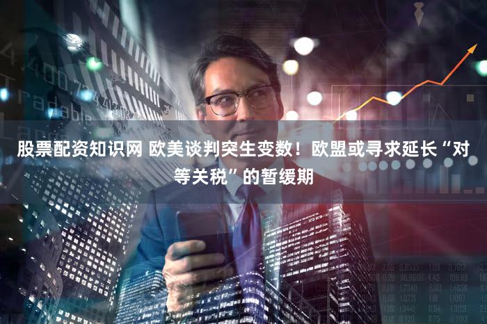 股票配资知识网 欧美谈判突生变数！欧盟或寻求延长“对等关税”的暂缓期