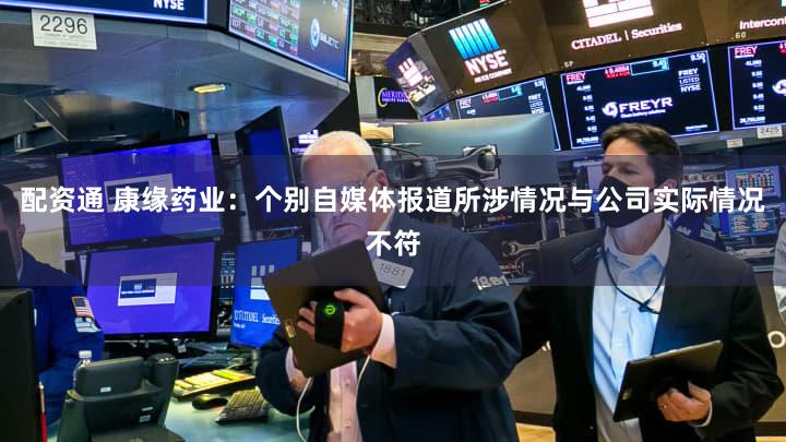 配资通 康缘药业：个别自媒体报道所涉情况与公司实际情况不符