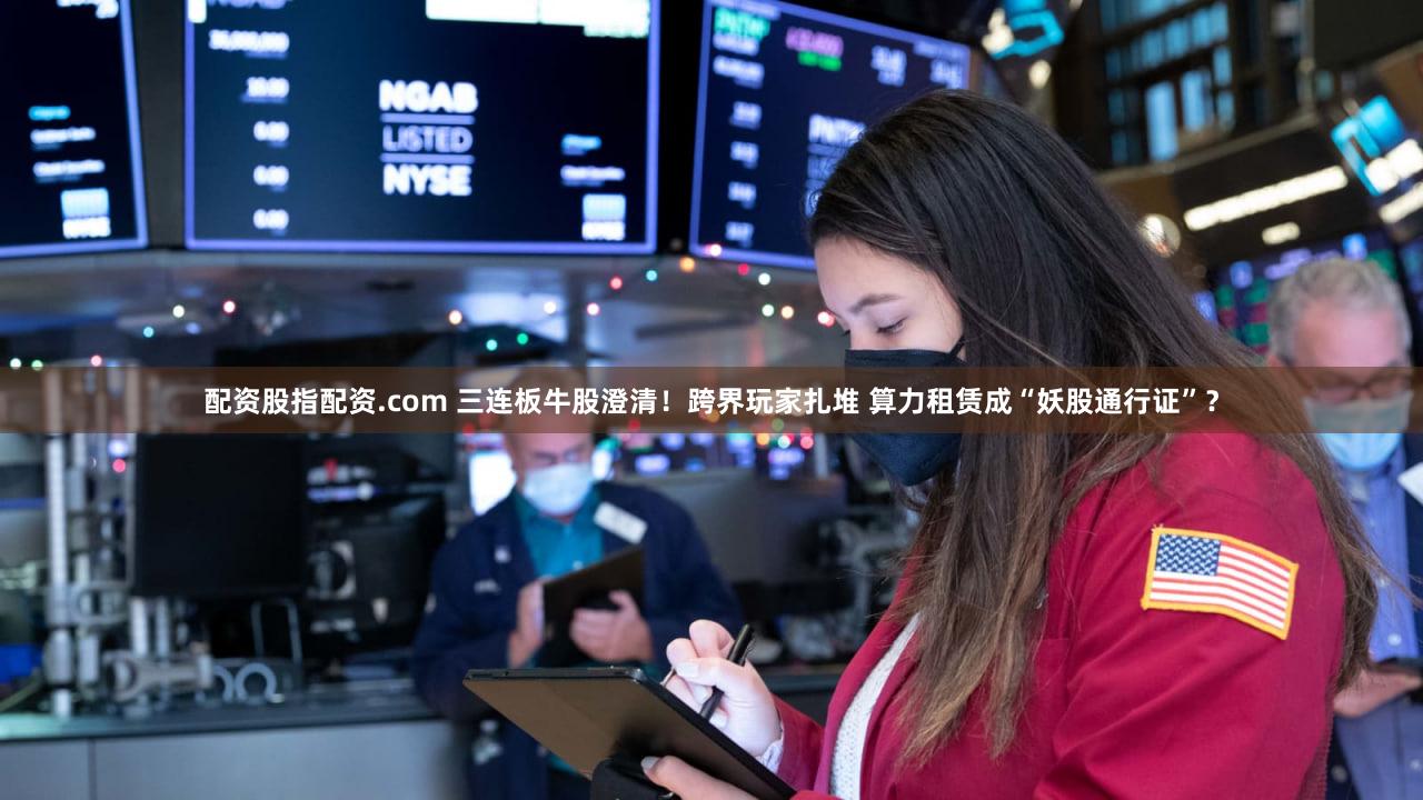 配资股指配资.com 三连板牛股澄清！跨界玩家扎堆 算力租赁成“妖股通行证”？