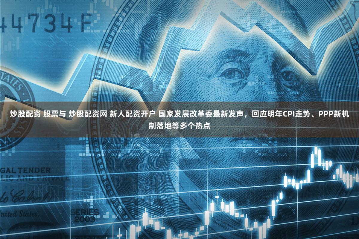 炒股配资 股票与 炒股配资网 新人配资开户 国家发展改革委最新发声，回应明年CPI走势、PPP新机制落地等多个热点