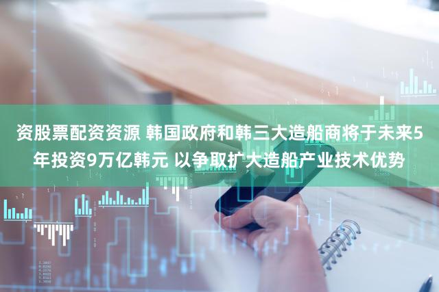 资股票配资资源 韩国政府和韩三大造船商将于未来5年投资9万亿韩元 以争取扩大造船产业技术优势