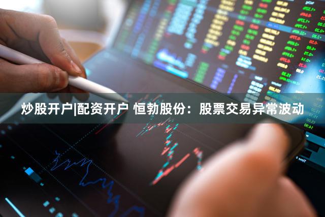 炒股开户|配资开户 恒勃股份：股票交易异常波动