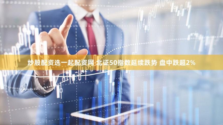 炒股配资选一起配资网 北证50指数延续跌势 盘中跌超2%