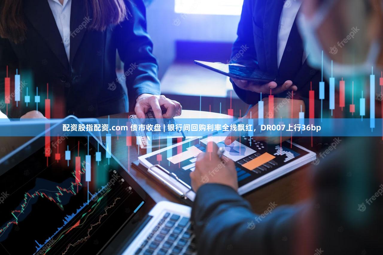 配资股指配资.com 债市收盘 | 银行间回购利率全线飘红，DR007上行36bp
