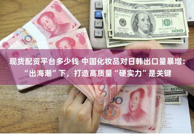 现货配资平台多少钱 中国化妆品对日韩出口量暴增：“出海潮”下，打造高质量“硬实力”是关键