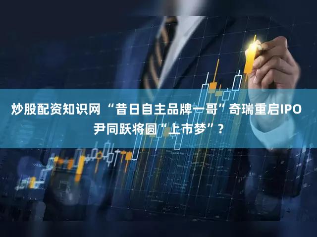 炒股配资知识网 “昔日自主品牌一哥”奇瑞重启IPO 尹同跃将圆“上市梦”？
