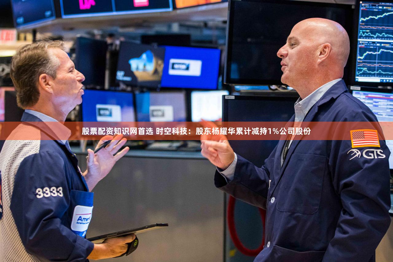 股票配资知识网首选 时空科技：股东杨耀华累计减持1%公司股份