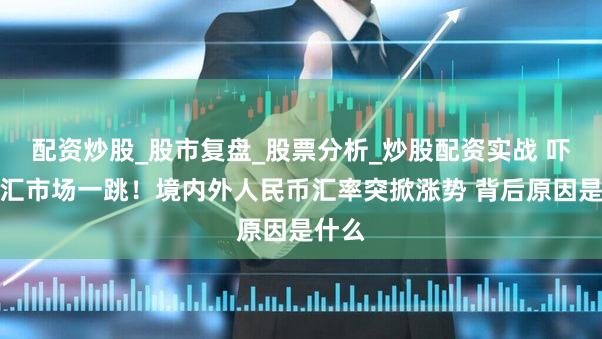 配资炒股_股市复盘_股票分析_炒股配资实战 吓了外汇市场一跳！境内外人民币汇率突掀涨势 背后原因是什么