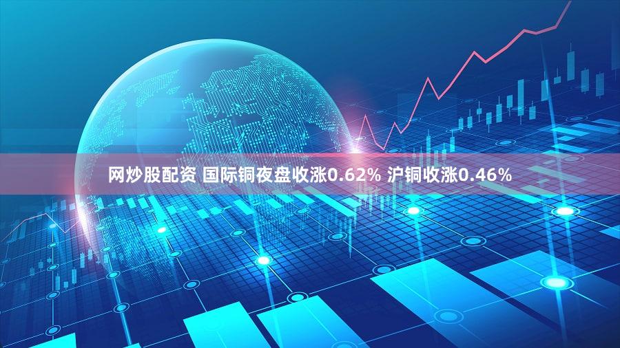 网炒股配资 国际铜夜盘收涨0.62% 沪铜收涨0.46%