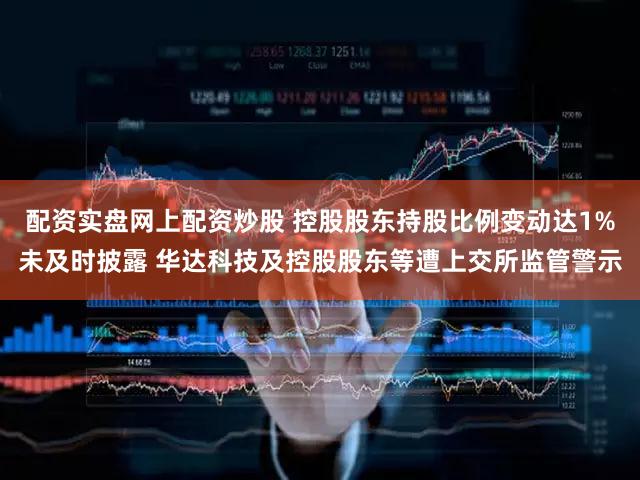 配资实盘网上配资炒股 控股股东持股比例变动达1%未及时披露 华达科技及控股股东等遭上交所监管警示