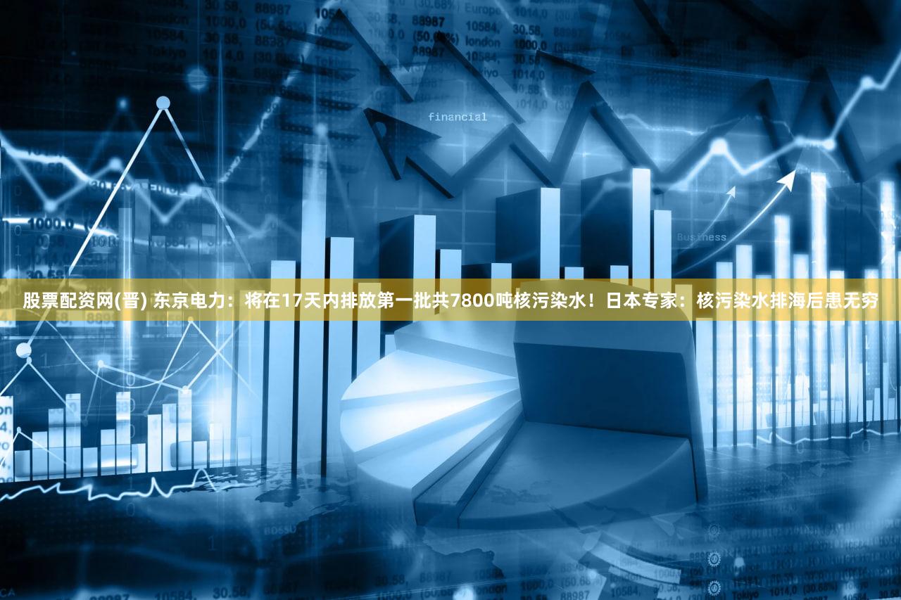 股票配资网(晋) 东京电力：将在17天内排放第一批共7800吨核污染水！日本专家：核污染水排海后患无穷