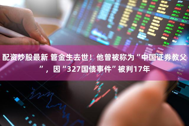 配资炒股最新 管金生去世！他曾被称为“中国证券教父”，因“327国债事件”被判17年