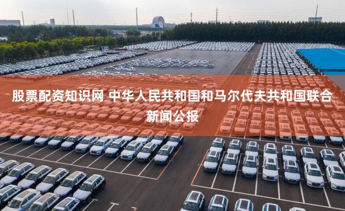 股票配资知识网 中华人民共和国和马尔代夫共和国联合新闻公报
