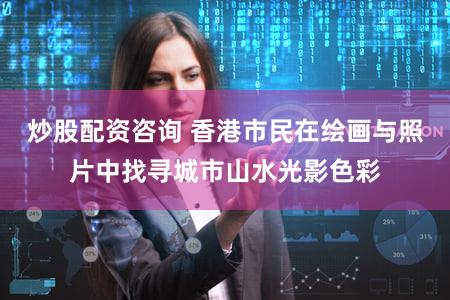 炒股配资咨询 香港市民在绘画与照片中找寻城市山水光影色彩