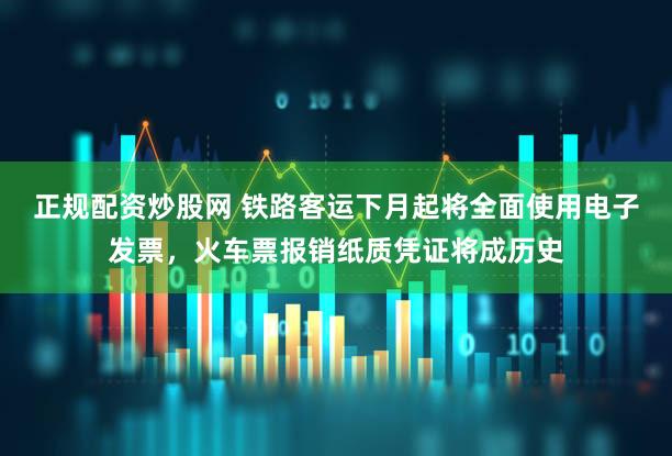正规配资炒股网 铁路客运下月起将全面使用电子发票，火车票报销纸质凭证将成历史