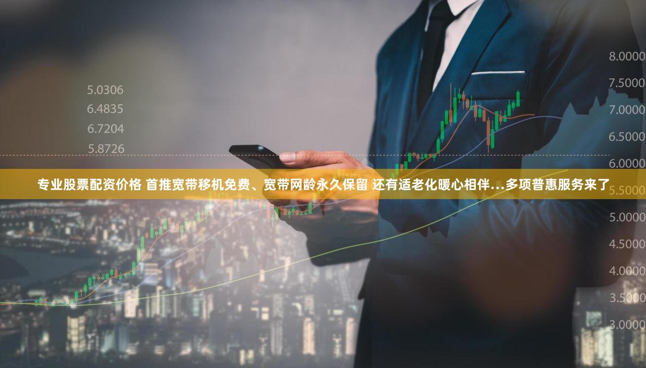 专业股票配资价格 首推宽带移机免费、宽带网龄永久保留 还有适老化暖心相伴…多项普惠服务来了