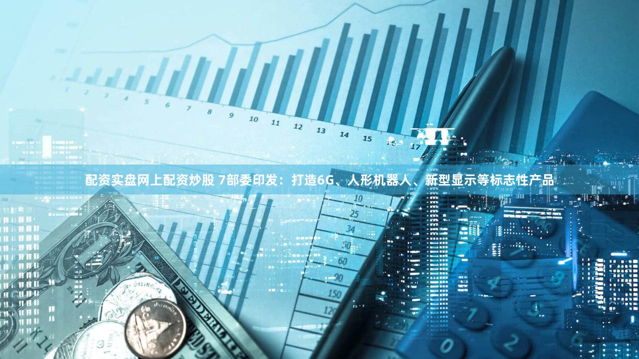 配资实盘网上配资炒股 7部委印发：打造6G、人形机器人、新型显示等标志性产品
