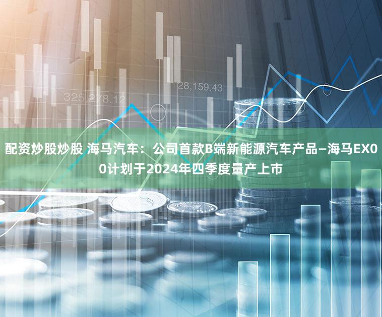 配资炒股炒股 海马汽车：公司首款B端新能源汽车产品—海马EX00计划于2024年四季度量产上市