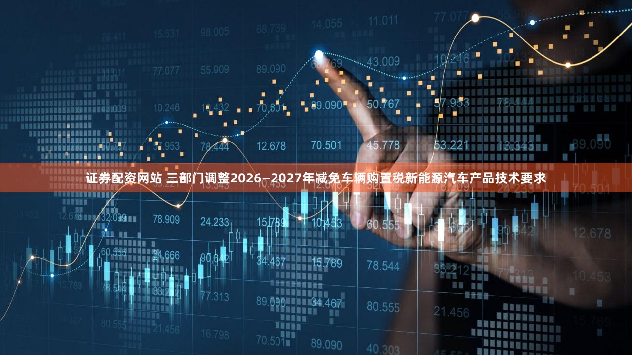 证券配资网站 三部门调整2026—2027年减免车辆购置税新能源汽车产品技术要求