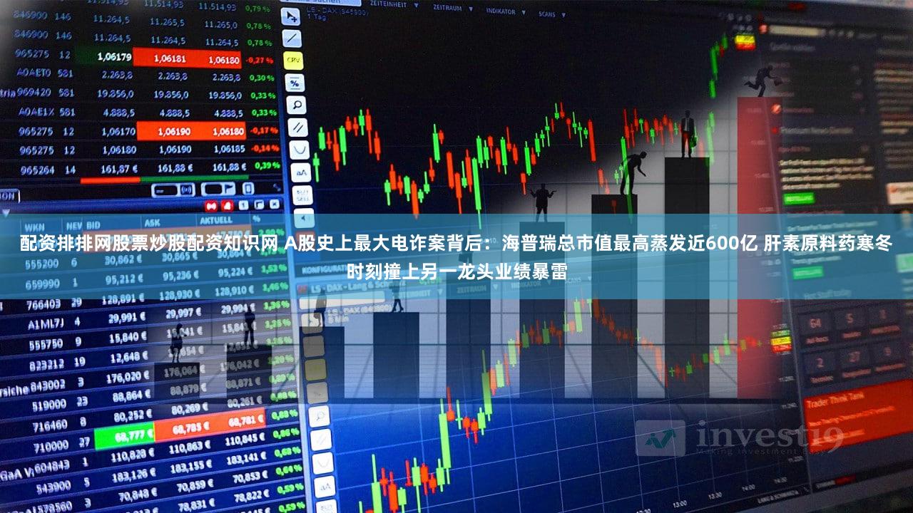 配资排排网股票炒股配资知识网 A股史上最大电诈案背后：海普瑞总市值最高蒸发近600亿 肝素原料药寒冬时刻撞上另一龙头业绩暴雷