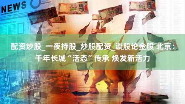 配资炒股_一夜持股_炒股配资_谈股论金股 北京：千年长城“活态”传承 焕发新活力