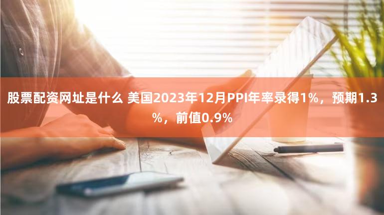 股票配资网址是什么 美国2023年12月PPI年率录得1%，预期1.3%，前值0.9%