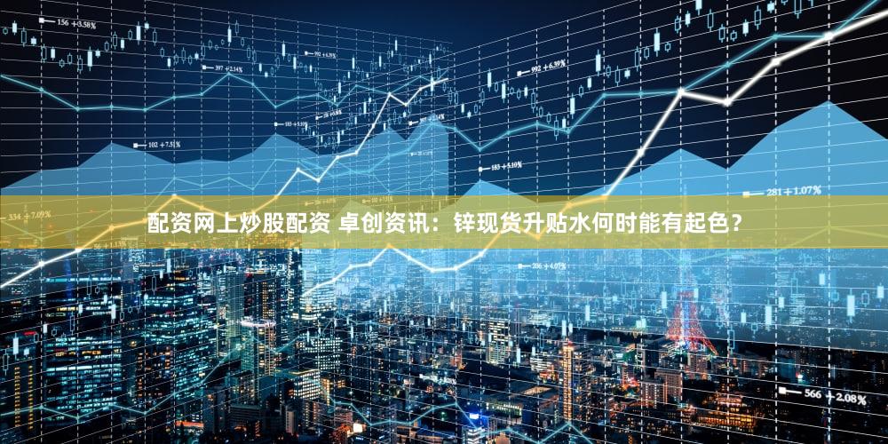 配资网上炒股配资 卓创资讯:锌现货升贴水何时能有起色?