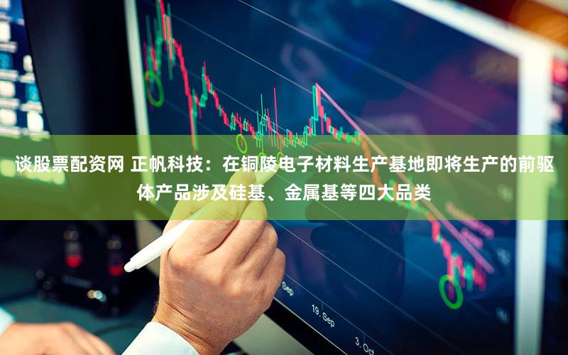 谈股票配资网 正帆科技：在铜陵电子材料生产基地即将生产的前驱体产品涉及硅基、金属基等四大品类