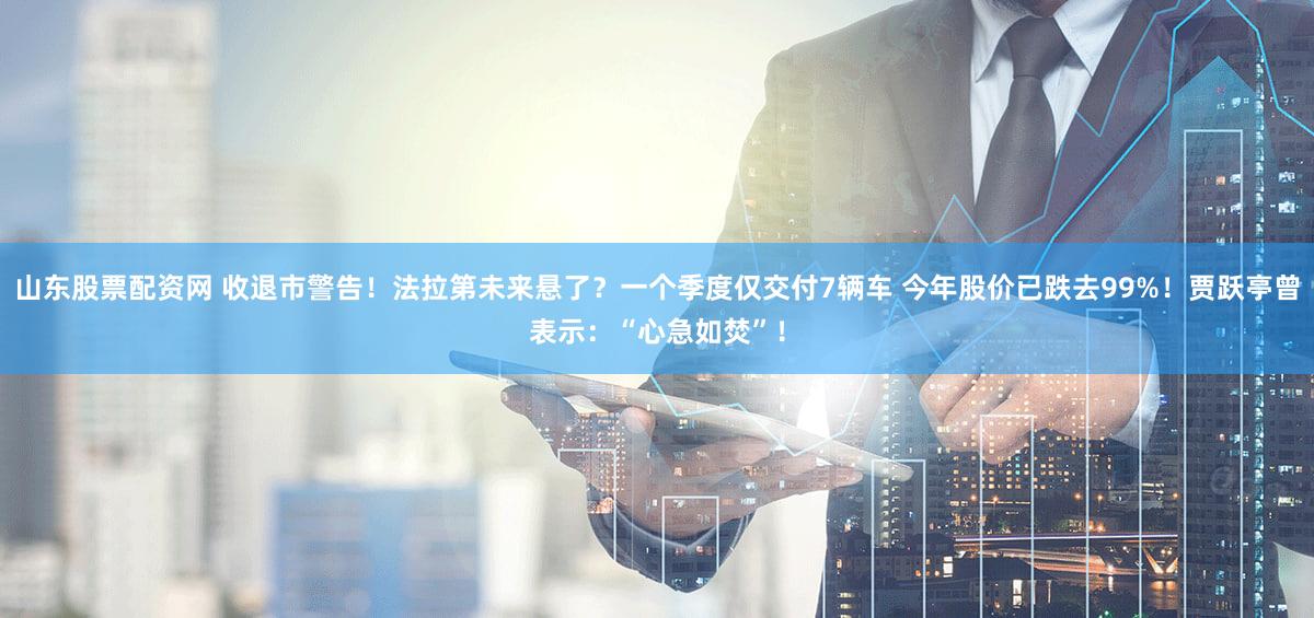 山东股票配资网 收退市警告！法拉第未来悬了？一个季度仅交付7辆车 今年股价已跌去99%！贾跃亭曾表示：“心急如焚”！