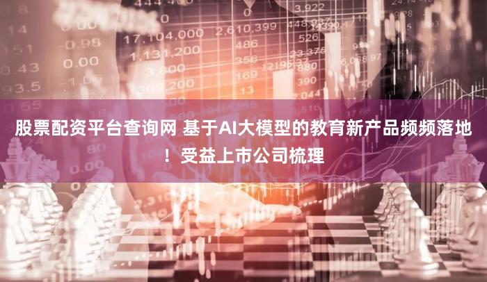 股票配资平台查询网 基于AI大模型的教育新产品频频落地！受益上市公司梳理